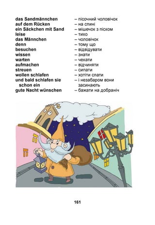 das Sandm ännchen
au f dem Rücken
ein Säckchen m it Sand
leise
das M ännchen
denn
besuchen
w issen
w arten
aufm achen
streuen
w ollen schlafen
und bald schlafen sie
schon ein
gute N acht w ünschen
- пісочний чоловічок
- на спині
- мішечок з піском
- тихо
- чоловічок
- тому що
- відвідувати
- знати
- чекати
- відчиняти
- сипати
- хотіти спати
- і незабаром вони
засинають
- бажати на добраніч
161
 