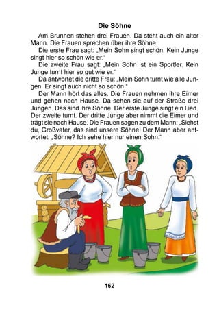 Die Söhne
Am Brunnen stehen drei Frauen. Da steht auch ein alter
Mann. Die Frauen sprechen über ihre Söhne.
Die erste Frau sagt: „Mein Sohn singt schön. Kein Junge
singt hier so schön wie er.“
Die zweite Frau sagt: „Mein Sohn ist ein Sportler. Kein
Junge turnt hier so gut wie er.“
Da antwortet die dritte Frau: „Mein Sohn turnt wie alle Jun­
gen. Er singt auch nicht so schön.“
Der Mann hört das alles. Die Frauen nehmen ihre Eimer
und gehen nach Hause. Da sehen sie auf der Straße drei
Jungen. Das sind ihre Söhne. Der erste Junge singt ein Lied.
Der zweite turnt. Der dritte Junge aber nimmt die Eimer und
trägt sie nach Hause. Die Frauen sagen zu dem Mann: „Siehst
du, Großvater, das sind unsere Söhne! Der Mann aber ant­
wortet: „Söhne? Ich sehe hier nur einen Sohn.“
162
 