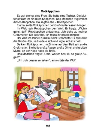 Es war einmal eine Frau. Sie hatte eine Tochter. Die Mut­
ter strickte ihr ein rotes Käppchen. Das Mädchen trug immer
dieses Käppchen. Da sagten alle - Rotkäppchen.
Einmal sollte Rotkäppchen der Großmutter essen bringen.
Im Wald sah Rotkäppchen den Wolf. Er fragte: „Wohin
gehst du?“ Rotkäppchen antwortete: „Ich gehe zu meiner
Großmutter. Sie ist krank. Ich muss ihr essen bringen.“
Der Wolf lief schnell zum Haus der Großmutter. Er schluckte
die Großmutter, verkleidete sich und legte sich ins Bett.
Da kam Rotkäppchen. Im Zimmer auf dem Bett sah es die
Großmutter. Sie hatte große Augen, große Ohren und großen
Mund, an der Nase hatte sie Brille.
Das Mädchen fragte: „Oma, warum hast du so große Au­
gen?“
„Um dich besser zu sehen“, antwortete der Wolf.
Rotkäppchen
164
 