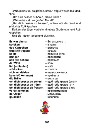 „Warum hast du so große Ohren?“ fragte weiter das Mäd­
chen.
„Um dich besser zu hören, meine Liebe.“
„Warum hast du so großen Mund?“
„Um dich besser zu fressen“, antwortete der W olf und
schluckte Rotkäppchen.
Da kam der Jäger vorbei und rettete Großmutter und Rot­
käppchen.
Und sie lebten lange und glücklich.
Es w ar einm al
stricken
das Käppchen
tru g (від tragen)
so llte
bringen
sah (від sehen)
der W o lf
lie f (від laufen)
schlucken
sich verkleiden
kam (від kom m en)
die B rille
um dich besser zu sehen
um dich besser zu hören
um dich besser zu fressen
vorbeikom m en
der Jäger
g lü cklich
Була колись ...
в’язати
шапочка
носила
повинна була
приносити
побачила
вовк
побіг
ковтати
переодягнутись
прийшла
окуляри
щоб тебе краще бачити
щоб тебе краще чути
щоб тебе краще з’їсти
проходити повз
мисливець
щасливо
165
 