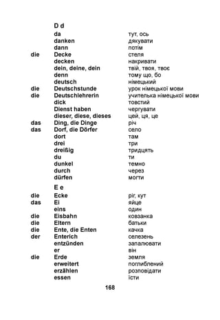 D d
da тут, ось
danken дякувати
dann потім
die Decke стеля
decken накривати
dein, deine, dein твій, твоя, твоє
denn тому що, бо
deutsch німецький
die Deutschstunde урок німецької мови
die Deutschlehrerin учителька німецької мови
dick товстий
Dienst haben чергувати
dieser, diese, dieses цей, ця, це
das Ding, die Dinge річ
das Dorf, die Dörfer село
dort там
drei три
dreißig тридцять
du ти
dunkel темно
durch через
dürfen
E e
могти
die Ecke ріг, кут
das Ei яйце
eins один
die Eisbahn ковзанка
die Eltern батьки
die Ente, die Enten качка
der Enterich селезень
entzünden запалювати
er він
die Erde земля
erweitert поглиблений
erzählen розповідати
essen їсти
168
 