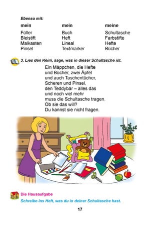 Ebenso mit:
mein mein m eine
Füller
Bleistift
Malkasten
Pinsel
Buch
Heft
Lineal
Textmarker
Schultasche
Farbstifte
Hefte
Bücher
3. Lies den Reim, sage, was in dieser Schultasche ist.
Ein Mäppchen, die Hefte
und Bücher, zwei Äpfel
und auch Taschentücher,
Scheren und Pinsel,
den Teddybär - alles das
und noch viel mehr
muss die Schultasche tragen.
Ob sie das will?
Du kannst sie nicht fragen.
 Die Hausaufgabe
Schreibe ins Heft, was du in deiner Schultasche hast.
17
 