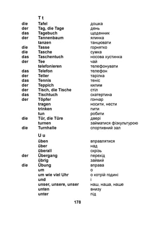T t
die Tafel
der Tag, die Tage
das Tagebuch
der Tannenbaum
tanzen
die Tasse
die Tasche
das Taschentuch
der Tee
telefonieren
das Telefon
der Teller
das Tennis
der Teppich
der Tisch, die Tische
das Tischtuch
der Töpfer
tragen
trinken
tun
die Tür, die Türe
turnen
die Turnhalle
U u
üben
über
überall
der Übergang
übrig
die Übung
um
um wie viel Uhr
und
unser, unsere, unser
unten
unter
дошка
день
щоденник
ялинка
танцювати
горнятко
сумка
носова хустинка
чай
телефонувати
телефон
тарілка
теніс
килим
стіл
скатертина
гончар
носити, нести
пити
робити
двері
займатися фізкультурою
спортивний зал
вправлятися
над
скрізь
перехід
зайвий
вправа
о
0 котрій годині
1
наш, наша, наше
внизу
під
178
 
