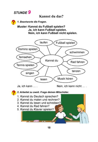 STUNDE 9
Kannst du das?
^ 1. Beantworte die Fragen.
M uster: K annst du Fußball spielen?
Ja, ich kann Fußball spielen.
Nein, ich kann Fußball n ich t spielen.
2. Arbeitet zu zweit. Frage deinen Mitschüler.
1. Kannst du Deutsch sprechen?
2. Kannst du malen und rechnen?
3. Kannst du lesen und schreiben?!
4. Kannst du Rad fahren?
5. Kannst du Klavier spielen?
18
 