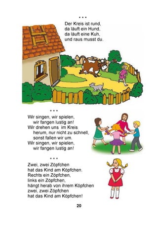 * * -к
Der Kreis ist rund,
da läuft ein Hund,
da läuft eine Kuh,
und raus musst du.
W ir singen, wir spielen,
wir fangen lustig an!
W ir drehen uns im Kreis
herum, nur nicht zu schnell,
sonst fallen wir um.
W ir singen, wir spielen,
wir fangen lustig an!
Zwei, zwei Zöpfchen
hat das Kind am Köpfchen.
Rechts ein Zöpfchen,
links ein Zöpfchen,
hängt herab von ihrem Köpfchen
zwei, zwei Zöpfchen
hat das Kind am Köpfchen!
20
 