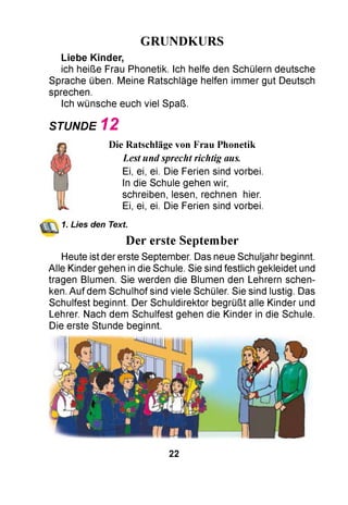 GRUNDKURS
Liebe Kinder,
ich heiße Frau Phonetik. Ich helfe den Schülern deutsche
Sprache üben. Meine Ratschläge helfen immer gut Deutsch
sprechen.
Ich wünsche euch viel Spaß.
STUNDE 1 2
Die Ratschläge von Frau Phonetik
Lest und sprecht richtig aus.
Ei, ei, ei. Die Ferien sind vorbei.
In die Schule gehen wir,
schreiben, lesen, rechnen hier.
Ei, ei, ei. Die Ferien sind vorbei.
1. Lies den Text.
Der erste September
Heute ist der erste September. Das neue Schuljahr beginnt.
Alle Kinder gehen in die Schule. Sie sind festlich gekleidet und
tragen Blumen. Sie werden die Blumen den Lehrern schen­
ken. Auf dem Schulhof sind viele Schüler. Sie sind lustig. Das
Schulfest beginnt. Der Schuldirektor begrüßt alle Kinder und
Lehrer. Nach dem Schulfest gehen die Kinder in die Schule.
Die erste Stunde beginnt.
22
 