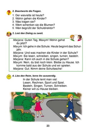2. Beantworte die Fragen.
1. Der wievielte ist heute?
2. Wohin gehen die Kinder?
3. Was tragen sie?
4. Wem schenken sie die Blumen?
5. Wen begrüßt der Schuldirektor?
3. Lest den Dialog zu zweit.
Marjana: Guten Tag, Maxym! Wohin gehst
du jetzt?
Maxym: Ich gehe in die Schule. Heute beginnt das Schul­
jahr.
Marjana: Und was machen die Kinder in der Schule?
Maxym: Sie lesen, schreiben, singen, turnen, basteln.
Marjana: Kann ich auch in die Schule gehen?
Maxym: Nein, du bist noch klein. Bleibe zu Hause. Ich
komme bald aus der Schule und wir spielen.
Marjana: Gut. Nimm deine Schultasche!
?Ш 4. Lies den Reim, lerne ihn auswendig.
In der Schule lernt man viel:
Lesen, Rechnen, Sport und Spiel,
Basteln, Singen, Turnen, Schreiben.
Keiner will zu Hause bleiben.
23
 