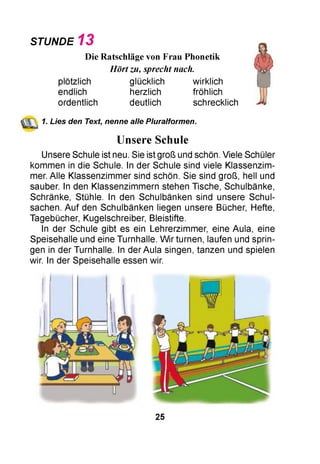 STUNDE 1 3
Die Ratschläge von Frau Phonetik
Hört zu, sprecht nach.
plötzlich glücklich wirklich
endlich herzlich fröhlich
ordentlich deutlich schrecklich
(ЩЛ 1. Lies den Text, nenne alle Pluralformen.
Unsere Schule
Unsere Schule ist neu. Sie ist groß und schön. Viele Schüler
kommen in die Schule. In der Schule sind viele Klassenzim­
mer. Alle Klassenzimmer sind schön. Sie sind groß, hell und
sauber. In den Klassenzimmern stehen Tische, Schulbänke,
Schränke, Stühle. In den Schulbänken sind unsere Schul­
sachen. Auf den Schulbänken liegen unsere Bücher, Hefte,
Tagebücher, Kugelschreiber, Bleistifte.
In der Schule gibt es ein Lehrerzimmer, eine Aula, eine
Speisehalle und eine Turnhalle. W ir turnen, laufen und sprin­
gen in der Turnhalle. In der Aula singen, tanzen und spielen
wir. In der Speisehalle essen wir.
25
 