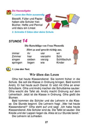 Die Hausaufgabe
1. Lerne den Reim auswendig
Bleistift, Füllerund Papier
haben alle Schüler hier,
Bücher, Hefte und Pennal
und dazu ein Lineal.
2. Schreibe 5 Sätze über deine Schule.
STUNDE 1 4
Die Ratschläge von Frau Phonetik
Hört zu und sprecht richtig aus.
ihr vier wir
hier vierzehn Schi
sieben vierzig Schlittschuh
liegen
immer
Zimmer
singen
springen wie Kinder
1. Lies den Text.
Wir üben das Lesen
Olha hat heute Klassendienst. Sie kommt früher in die
Schule. Sie soll die Klasse in Ordnung bringen. Bald kommt
Andrij. Er hat heute auch Dienst. Er sitzt mit Olha an einer
Schulbank. Olha und Andrij machen die Schulbänke sauber.
Olha wischt die Tafel ab. Andrij macht Ordnung auf dem
Lehrertisch. Jetzt ist die Klasse in Ordnung. Olha gießt die
Blumen.
Bald kommen die Schüler und die Lehrerin in die Klas­
se. Die Stunde beginnt. Die Lehrerin fragt: „W er hat heute
Klassendienst?“ Olha steht auf und sagt: „Ich habe heute
Klassendienst. Alle Schüler sind da. Die Tafel ist sauber. Die
Kreide und der Lappen liegen da. Alles ist zur Stunde bereit.“
Die Lehrerin ist zufrieden.
27
 
