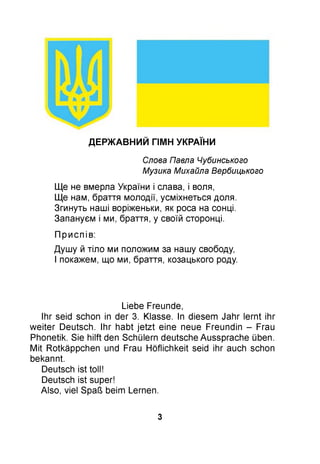 ДЕРЖ АВНИЙ ГІМН УКРАЇНИ
Слова Павла Чубинського
Музика Михайла Вербицького
Ще не вмерла України і слава, і воля,
Ще нам, браття молодії, усміхнеться доля.
Згинуть наші воріженьки, як роса на сонці.
Запануєм і ми, браття, у своїй сторонці.
П р и сп ів :
Душу й тіло ми положим за нашу свободу,
І покажем, що ми, браття, козацького роду.
Liebe Freunde,
Ihr seid schon in der 3. Klasse. In diesem Jahr lernt ihr
weiter Deutsch. Ihr habt jetzt eine neue Freundin - Frau
Phonetik. Sie hilft den Schülern deutsche Aussprache üben.
Mit Rotkäppchen und Frau Höflichkeit seid ihr auch schon
bekannt.
Deutsch ist toll!
Deutsch ist super!
Also, viel Spaß beim Lernen.
3
 