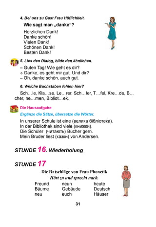 4. Bei uns zu Gast Frau Höflichkeit.
W ie sag t man „d a n ke “ ?
Herzlichen Dank!
Danke schön!
Vielen Dank!
Schönen Dank!
Besten Dank!
5. Lies den Dialog, bilde den ähnlichen.
- Guten Tag! Wie geht es dir?
^ Danke, es geht mir gut. Und dir?
- Oh, danke schön, auch gut.
6. Welche Buchstaben fehlen hier?
Sch...le, K la .s e , Le...rer, Sch...ler, T...fel, K re .d e , B.
cher, n e .m e n , B ib lio t.e k .
№ Die Hausaufgabe
Ergänze die Sätze, übersetze die Wörter.
In unserer Schule ist eine (велика бібліотека).
In der Bibliothek sind viele (книжки).
Die Schüler (читають) Bücher gern.
Mein Bruder liest (казки) von Andersen.
STUNDE 1 6 . Wiederholung
STUNDE 1 7
Die Ratschläge von Frau Phonetik
Hört zu und sprecht nach.
Freund neun heute
Bäume Gebäude Deutsch
neu euch Häuser
31
 