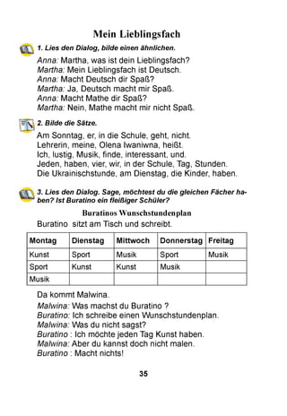 Mein Lieblingsfach
1. Lies den Dialog, bilde einen ähnlichen.
Anna: Martha, was ist dein Lieblingsfach?
Martha: Mein Lieblingsfach ist Deutsch.
Anna: Macht Deutsch dir Spaß?
Martha: Ja, Deutsch macht mir Spaß.
Anna: Macht Mathe dir Spaß?
Martha: Nein, Mathe macht mir nicht Spaß.
2. Bilde die Sätze.
Am Sonntag, er, in die Schule, geht, nicht.
Lehrerin, meine, Olena Iwaniwna, heißt.
Ich, lustig, Musik, finde, interessant, und.
Jeden, haben, vier, wir, in der Schule, Tag, Stunden.
Die Ukrainischstunde, am Dienstag, die Kinder, haben.
3. Lies den Dialog. Sage, möchtest du die gleichen Fächer ha­
ben? Ist Buratino ein fleißiger Schüler?
Buratinos Wunschstundenplan
Buratino sitzt am Tisch und schreibt.
Montag Dienstag Mittwoch Donnerstag Freitag
Kunst Sport Musik Sport Musik
Sport Kunst Kunst Musik
Musik
Da kommt Malwina.
Malwina: Was machst du Buratino ?
Buratino: Ich schreibe einen Wunschstundenplan.
Malwina: Was du nicht sagst?
Buratino : Ich möchte jeden Tag Kunst haben.
Malwina: Aber du kannst doch nicht malen.
Buratino : Macht nichts!
35
 