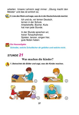 arbeiten. Unsere Lehrerin sagt immer: „Übung macht den
Meister“ und das ist wirklich so.
5. Lies den Reim und sage, was du in derDeutschstunde machst
Ich und du, wir lernen Deutsch,
lernen in der Schule.
Arbeitshefte, Bücher, Kulis
hat man jede Stunde.
In der Stunde sprechen wir,
hören Tonaufnahmen.
Spielen, tanzen, singen hier,
gute Noten haben.
Schreibe, welche Schulfächer dir gefallen und welche nicht.
STUNDE 2 1
Was machen die Kinder?
1. Betrachtet die Bilder und sagt, was die Kinder machen.
37
 