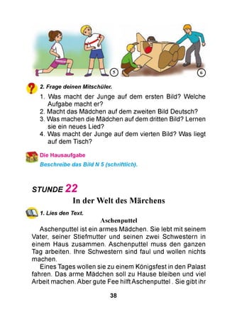 2. Frage deinen Mitschüler.
1. Was macht der Junge auf dem ersten Bild? Welche
Aufgabe macht er?
2. Macht das Mädchen auf dem zweiten Bild Deutsch?
3. Was machen die Mädchen auf dem dritten Bild? Lernen
sie ein neues Lied?
4. Was macht der Junge auf dem vierten Bild? Was liegt
auf dem Tisch?
ї Die Hausaufgabe
Beschreibe das Bild N 5 (schriftlich).
STUNDE 2 2
In der Welt des Märchens
1. Lies den Text
Aschenputtel
Aschenputtel ist ein armes Mädchen. Sie lebt mit seinem
Vater, seiner Stiefm utter und seinen zwei Schwestern in
einem Haus zusammen. Aschenputtel muss den ganzen
Tag arbeiten. Ihre Schwestern sind faul und wollen nichts
machen.
Eines Tages wollen sie zu einem Königsfest in den Palast
fahren. Das arme Mädchen soll zu Hause bleiben und viel
Arbeit machen. Aber gute Fee hilft Aschenputtel . Sie gibt ihr
38
 