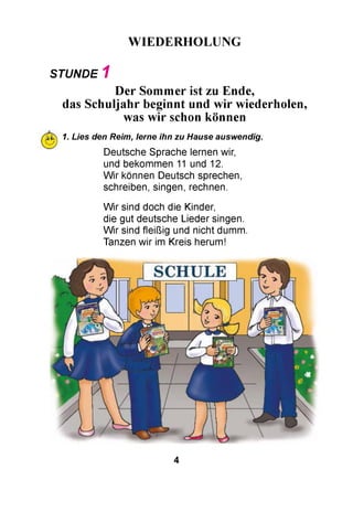 WIEDERHOLUNG
STUNDE 1
Der Sommer ist zu Ende,
das Schuljahr beginnt und wir wiederholen,
was wir schon können
1. Lies den Reim, lerne ihn zu Hause auswendig.
Deutsche Sprache lernen wir,
und bekommen 11 und 12.
W ir können Deutsch sprechen,
schreiben, singen, rechnen.
W ir sind doch die Kinder,
die gut deutsche Lieder singen.
W ir sind fleißig und nicht dumm.
Tanzen wir im Kreis herum!
4
 