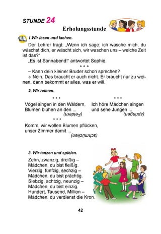 STUNDE 2 4
Erholungsstunde
(ЩЛ 1.Wir lesen und lachen.
Der Lehrer fragt: „Wenn ich sage: ich wasche mich, du
wäschst dich, er wäscht sich, wir waschen uns - welche Zeit
ist das?“
„Es ist Sonnabend!“ antwortet Sophie.
* * *
- Kann dein kleiner Bruder schon sprechen?
^ Nein. Das braucht er auch nicht. Er braucht nur zu wei­
nen, dann bekommt er alles, was er will.
2. Wir reimen.
* * * ie ie ie
Vögel singen in den Wäldern, Ich höre Mädchen singen
Blumen blühen an den ... und sehe Jungen ...
(швр/в^) (ueßuuds)
Komm, wir wollen Blumen pflücken,
unser Zimmer damit ...
(U d tfO n LU LjO S )
3. Wir tanzen und spielen.
Zehn, zwanzig, dreißig -
Mädchen, du bist fleißig.
Vierzig, fünfzig, sechzig -
Mädchen, du bist prächtig.
Siebzig, achtzig, neunzig -
Mädchen, du bist einzig.
Hundert, Tausend, Million -
Mädchen, du verdienst die I
42
 