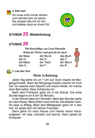 ?!
4. Rate mal!
Ich muss mich immer drehen,
und niemals kann es sehen.
Sie müssen alle mit mir fort
und bleiben doch an ihrem Ort.
STUNDE 2 5 . Wiederholung
STUNDE 2 6
Die Ratschläge von Frau Phonetik
Reimt die Wörter und sprecht sie nach.
die Nase der Mund das Buch
der H... der H... das T...
die Maus der Tisch der Baum
das H... der F... der R...
1. Lies den Text.
Mein Arbeitstag
Jeden Tag stehe ich um 7 Uhr auf. Dann mache ich Mor­
gengymnastik. Nach der Morgengymnastik wasche ich mich
kalt. Ich wasche mein Gesicht und meine Hände. Ich mache
mein Bett selbst. Dann frühstücke ich.
Nach dem Frühstück gehe ich in die Schule. Die erste
Stunde beginnt um 8 Uhr 30 Minuten.
In der Schule habe ich 5 Stunden. Nach den Stunden gehe
ich nach Hause. Meine Eltern sind nicht da. Sie arbeiten noch.
Ich esse zu Mittag. Nach dem Mittagessen gehe ich in den
Hof. Ich spiele dort mit meinen Freunden.
Dann gehe ich nach Hause und mache meine Haus­
aufgaben. Ich lese, schreibe und rechne. Dann spiele ich
Computer.
43
 