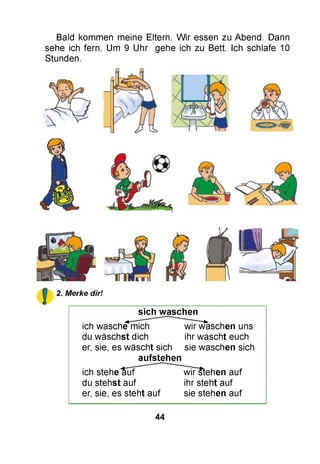 Bald kommen meine Eltern. W ir essen zu Abend. Dann
sehe ich fern. Um 9 Uhr gehe ich zu Bett. Ich schlafe 10
Stunden.
sich w aschen
ich wasche mich wir waschen uns
du wäschst dich ihr wascht euch
er, sie, es wäscht sich sie waschen sich
aufstehen
ich stehe auf wiFstehen auf
du stehst auf ihr steht auf
er, sie, es steht auf sie stehen auf
44
 