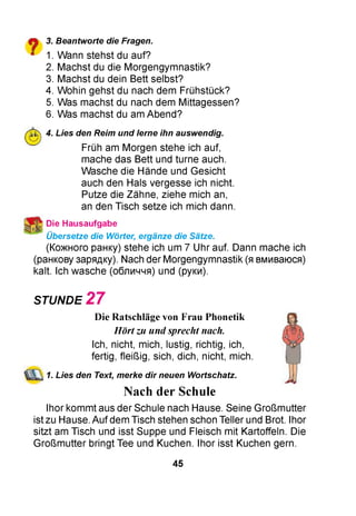 О 3. Beantworte die Fragen.
* 1. Wann stehst du auf?
2. Machst du die Morgengymnastik?
3. Machst du dein Bett selbst?
4. Wohin gehst du nach dem Frühstück?
5. Was machst du nach dem Mittagessen?
6. Was machst du am Abend?
4. Lies den Reim und lerne ihn auswendig.
Früh am Morgen stehe ich auf,
mache das Bett und turne auch.
Wasche die Hände und Gesicht
auch den Hals vergesse ich nicht.
Putze die Zähne, ziehe mich an,
an den Tisch setze ich mich dann.
Die Hausaufgabe
Übersetze die Wörter, ergänze die Sätze.
(Кожного ранку) stehe ich um 7 Uhr auf. Dann mache ich
(ранкову зарядку). Nach der Morgengymnastik (я вмиваюся)
kalt. Ich wasche (обличчя) und (руки).
STUNDE 2 7
Die Ratschläge von Frau Phonetik
Hört zu und sprecht nach.
Ich, nicht, mich, lustig, richtig, ich,
fertig, fleißig, sich, dich, nicht, mich.
1. Lies den Text, merke dir neuen Wortschatz.
Nach der Schule
Ihor kommt aus der Schule nach Hause. Seine Großmutter
ist zu Hause. Auf dem Tisch stehen schon Teller und Brot. Ihor
sitzt am Tisch und isst Suppe und Fleisch mit Kartoffeln. Die
Großmutter bringt Tee und Kuchen. Ihor isst Kuchen gern.
45
 