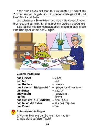 Nach dem Essen hilft Ihor der Großmutter. Er macht alle
Zimmer sauber. Er geht auch ins Lebensmittelgeschäft und
kauft Milch und Butter.
Jetzt sitzt er am Schreibtisch und macht die Hausaufgaben.
Ihor liest und schreibt. Er lernt auch ein Gedicht auswendig.
Bald ist Ihor mit den Hausaufgaben fertig und läuft in den
Hof. Dort spielt er mit den Jungen.
2. Neuer Wortschatz:
das Fleisch
der Tee
das Kuchen
das Le bensm ittelgeschäft
die B u tter
ausw endig
laufen
das G edicht, die G edichte
der Teller, die Teller
das Essen
^ 3. Beantworte die Fragen.
" 1. Kommt Ihor aus der Schule nach Hause?
2. Was steht auf dem Tisch?
- м’ясо
- чай
- печиво
- продуктовий магазин
- масло
- напам’ять
- бігати
- вірш, вірші
- тарілка, тарілки
- їжа
46
 
