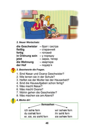 і
2. Neuer Wortschatz:
die G eschw ister
fleißig
fertig
in O rdnung sein
.jetzt
die W ohnung
der H of
- брат і сестра
- старанний
- готовий
- у порядку
- зараз, тепер
- квартира
?
- подвір’я
3. Beantworte die Fragen.
1. Sind Nasar und Oxana Geschwister?
2. Wie lernen sie in der Schule?
3. Helfen sie der Mutter bei der Hausarbeit?
4. Sind die Hausaufgaben schon fertig?
5. Was macht Nasar?
6. Was macht Oxana?
7. Wohin gehen die Geschwister?
8. Was machen sie am Abend?
4. Merke dir!
fernsehen
ich sehe fern wir sehen fern
du siehst fern ihr seht fern
er, sie, es sieht fern sie sehen fern
48
 