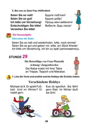 5. Bei uns zu Gast Frau Höflichkeit.
Будьте люб’язні!
Будьте добрі!
Прошу мені вибачити!
Вибачте, будь ласка!
Seien Sie so nett!
Seien Sie so gut!
Ich bitte um Verzeihung!
E ntschuldigen Sie bitte!
Verzeihen Sie bitte!
Die Hausaufgabe
Übersetze die Sätze.
Seien Sie so nett und wiederholen, bitte, noch einmal!
Seien Sie so gut und geben mir, bitte, ein Stück Kreide!
Ich bitte um Verzeihung, ich bin zu spät (запізнюватись).
STUNDE 2 9
Die Ratschläge von Frau Phonetik
Achtung! Zungenbrecher.
Die Katze kratzt mit ihrer Tatze
an Treppe, Teppich und Matratze.
1. Lies die Texte und erzähle welche Hobbys die Schüler haben.
Verschiedene Hobbys
Michael ist 8. Er spielt Fuß- Eva ist sportlich. Sie fährt
ball. Und im W inter? Er
rodelt gern.
gern Rad. Im W inter läuft
sie Schi.
49
 