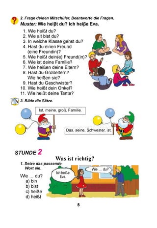 2. Frage deinen Mitschüler. Beantworte die Fragen.
M uster: W ie heißt du? Ich heiße Eva.
1. Wie heißt du?
2. Wie alt bist du?
3. In welche Klasse gehst du?
4. Hast du einen Freund
(eine Freundin)?
5. Wie heißt dein(e) Freund(in)?
6. Wie ist deine Familie?
7. Wie heißen deine Eltern?
8. Hast du Großeltern?
Wie heißen sie?
9. Hast du Geschwister?
10. Wie heißt dein Onkel?
11. Wie heißt deine Tante?
Bilde die Sätze.
STUNDE 2
Was ist richtig?
1. Setze das passende
Wort ein.
Wie ... du?
a) bin
b) bist
c) heiße
d) heißt
5
 