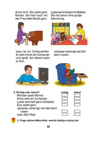 Anna ist 9. Sie spielt gern Ljuba sammelt gern Aufkleber.
Klavier. Sie hört auch mit Sie hat schon eine große
den Freunden Musik gern. Sammlung.
Iwan ist ein Computerfan. Jaroslaw verbringt viel Zeit
Er sitzt immer am Computer beim Lesen.
und spielt. Am Abend sieht
er fern.
2. Richtig oder falsch? richtig falsch
Michael spielt Klavier. І І I
Anna sitzt am Computer. І І I
Ljuba sammelt gern Aufkleber. І І I
Eva rodelt gern. І І I
Jaroslaw verbringt viel Zeit beim
Lesen. І І I
Iwan fährt Rad. І І I
^ 3. Frage deinen Mitschüler,, welche Hobbys er(sie) hat
50
 