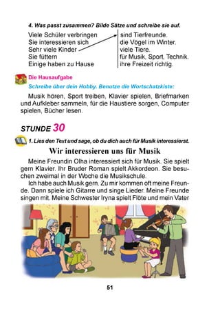 4. Was passt zusammen? Bilde Sätze und schreibe sie auf.
Viele Schüler verbringen
Sie interessieren sich
Sehr viele Kinder
Sie füttern
Einige haben zu Hause
sind Tierfreunde.
die Vögel im Winter.
viele Tiere.
für Musik, Sport, Technik.
ihre Freizeit richtig.
* Die Hausaufgabe
Schreibe über dein Hobby. Benutze die Wortschatzkiste:
Musik hören, Sport treiben, Klavier spielen, Briefmarken
und Aufkleber sammeln, für die Haustiere sorgen, Computer
spielen, Bücher lesen.
STUNDE 3 0
1. Lies den Text undsage, ob du dich auch fürMusik interessierst.
Wir interessieren uns für Musik
Meine Freundin Olha interessiert sich für Musik. Sie spielt
gern Klavier. Ihr Bruder Roman spielt Akkordeon. Sie besu­
chen zweimal in der Woche die Musikschule.
Ich habe auch Musik gern. Zu mir kommen oft meine Freun­
de. Dann spiele ich Gitarre und singe Lieder. Meine Freunde
singen mit. Meine Schwester Iryna spielt Flöte und mein Vater
51
 
