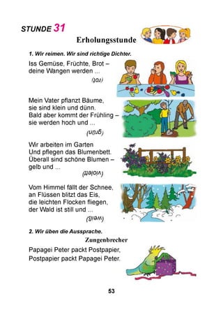 STUNDE 3 1
Erholungsstunde
1. Wir reimen. Wir sind richtige Dichter.
Iss Gemüse, Früchte, Brot -
deine Wangen werden ...
ÜOJ)
Mein Vater pflanzt Bäume,
sie sind klein und dünn.
Bald aber kommt der Frühling
sie werden hoch und ...
(urnß)
W ir arbeiten im Garten
Und pflegen das Blumenbett.
Überall sind schöne Blumen -
gelb und ...
^0/OM)
Vom Himmel fällt der Schnee,
an Flüssen blitzt das Eis,
die leichten Flocken fliegen,
der Wald ist still und ...
(УЮМ)
2. Wir üben die Aussprache.
Zungenbrecher
Papagei Peter packt Postpapier,
Postpapier packt Papagei Peter.
53
 