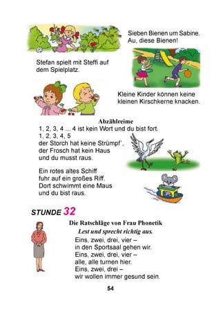 Abzählreime
1, 2, 3, 4 ... 4 ist kein W ort und du bist fort.
1, 2, 3, 4, 5
der Storch hat keine Strüm pf,
der Frosch hat kein Haus
und du musst raus.
Ein rotes altes Schiff
fuhr auf ein großes Riff.
Dort schwimmt eine Maus
und du bist raus.
STUNDE 3 2
Die Ratschläge von Frau Phonetik
Lest und sprecht richtig aus.
Eins, zwei, drei, vier -
in den Sportsaal gehen wir.
Eins, zwei, drei, vier -
alle, alle turnen hier.
Eins, zwei, drei -
wir wollen immer gesund sein.
54
 