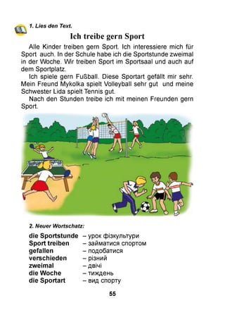 1. Lies den Text.
Ich treibe gern Sport
Alle Kinder treiben gern Sport. Ich interessiere mich für
Sport auch. In der Schule habe ich die Sportstunde zweimal
in der Woche. W ir treiben Sport im Sportsaal und auch auf
dem Sportplatz.
Ich spiele gern Fußball. Diese Sportart gefällt mir sehr.
Mein Freund Mykolka spielt Volleyball sehr gut und meine
Schwester Lida spielt Tennis gut.
Nach den Stunden treibe ich mit meinen Freunden gern
Sport.
2. Neuer Wortschatz:
die S portstunde - урок фізкультури
S port treiben - займатися спортом
- подобатися
- різний
- двічі
- тиждень
- вид спорту
gefallen
verschieden
zweim al
die W oche
die S portart
55
 