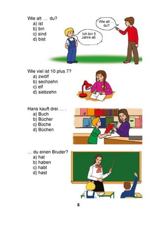 Wie alt ...
a) ist
b) bin
c) sind
d) bist
du?
Wie viel ist 10 plus 7?
a) zwölf
b) sechzehn
c) elf
d) siebzehn
Hans kauft drei ...
a) Buch
b) Bücher
c) Büche
d) Büchen
du einen Bruder?
a) hat
b) haben
c) habt
d) hast
6
 