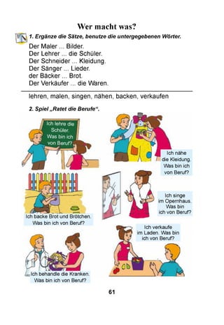 Wer macht was?
1. Ergänze die Sätze, benutze die untergegebenen Wörter.
Der Maler ... Bilder.
Der Lehrer ... die Schüler.
Der Schneider ... Kleidung.
Der Sänger ... Lieder.
der Bäcker ... Brot.
Der Verkäufer ... die Waren.
lehren, malen, singen, nähen, backen, verkaufen
2. Spiel „Ratet die Berufe“.
Ich backe Brot und Brötchen.
Was bin ich von Beruf?
Ich nähe
die Kleidung.
Was bin ich
von Beruf?
Ich singe
im Opernhaus.
Was bin
ich von Beruf?
Ich behandle die Kranken.
Was bin ich von Beruf?
61
 