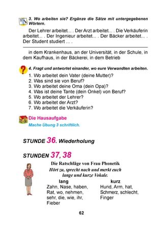 ШЗ. Wo arbeiten sie? Ergänze die Sätze mit untergegebenen
Wörtern.
Der Lehrer arbeitet... . Der Arzt arbeitet... . Die Verkäuferin
arbeitet... . Der Ingenieur arbeitet... . Der Bäcker arbeitet... .
Der Student studiert ... .
in dem Krankenhaus, an der Universität, in der Schule, in
dem Kaufhaus, in der Bäckerei, in dem Betrieb
ф 4. Fragt und antwortet einander, wo eure Verwandten arbeiten.
m 1. Wo arbeitet dein Vater (deine Mutter)?
2. Was sind sie von Beruf?
3. Wo arbeitet deine Oma (dein Opa)?
4. Was ist deine Tante (dein Onkel) von Beruf?
5. Wo arbeitet der Lehrer?
6. Wo arbeitet der Arzt?
7. Wo arbeitet die Verkäuferin?
Die H ausaufgabe
Mache Übung 3 schriftlich.
STUNDE 3 6 . Wiederholung
STUNDEN 3 7 , 3 8
Die Ratschläge von Frau Phonetik
Hört zu, sprecht nach und merkt euch
lange und kurze Vokale.
lang kurz
Zahn, Nase, haben
Rat, wo, nehmen,
sehr, die, wie, ihr,
Fieber
Hund, Arm, hat,
Schmerz, schlecht,
Finger
62
 