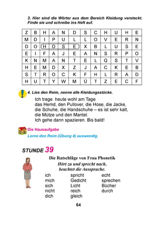 3. Hier sind die Wörter aus dem Bereich Kleidung versteckt.
Finde sie und schreibe ins Heft auf.
Z B H A N D S C H U H E
M D I P U L L O V E R N
D O (H O S E ) X B L U S E
E I F A J E A N S R P O
K N M A N T E L Q S T V
H E M D X Z J A C K E B
S T R O C K F H L R A D
H U T Y W M Ü T Z E C F
!
4. Lies den Reim, nenne alle Kleidungsstücke.
Ich trage heute wohl am Tage
das Hemd, den Pullover, die Hose, die Jacke,
die Schuhe, die Handschuhe - es ist sehr kalt,
die Mütze und den Mantel.
Ich gehe dann spazieren. Bis bald!
ї Die Hausaufgabe
Lerne den Reim (Übung 4) auswendig.
STUNDE 3 9
*г) Die Ratschläge von Frau Phonetik
,4л Hört zu und sprecht nach,
beachtet dieAussprache.
ich spricht echt
mich Gedicht sprechen
sich Licht Bücher
nicht reich durch
dich gleich
64
 