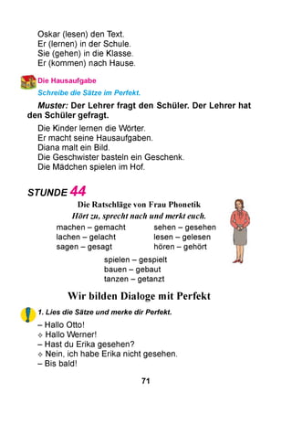 Oskar (lesen) den Text.
Er (lernen) in der Schule.
Sie (gehen) in die Klasse.
Er (kommen) nach Hause.
Die Hausaufgabe
Schreibe die Sätze im Perfekt.
M uster: Der Lehrer fra g t den Schüler. Der Lehrer hat
den S chüler gefragt.
Die Kinder lernen die Wörter.
Er macht seine Hausaufgaben.
Diana malt ein Bild.
Die Geschwister basteln ein Geschenk.
Die Mädchen spielen im Hof.
STUNDE 4 4
Die Ratschläge von Frau Phonetik
Hört zu, sprecht nach und merkt euch.
machen - gemacht sehen - gesehen
lachen - gelacht lesen - gelesen
sagen - gesagt hören - gehört
spielen - gespielt
bauen - gebaut
tanzen - getanzt
!
Wir bilden Dialoge mit Perfekt
1. Lies die Sätze und merke dir Perfekt.
- Hallo Otto!
^ Hallo Werner!
- Hast du Erika gesehen?
^ Nein, ich habe Erika nicht gesehen.
- Bis bald!
71
 