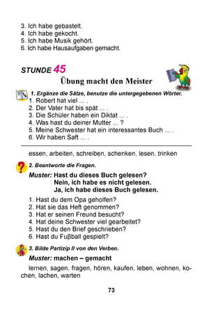 3. Ich habe gebastelt.
4. Ich habe gekocht.
5. Ich habe Musik gehört.
6. Ich habe Hausaufgaben gemacht.
STUNDE 4 5
Übung macht den Meister
1. Ergänze die Sätze, benutze die untergegebenen Wörter.
1. Robert hat v ie l....
2. Der Vater hat bis spät ... .
3. Die Schüler haben ein Diktat ... .
4. Was hast du deiner Mutter ... ?
5. Meine Schwester hat ein interessantes Buch ... .
6. W ir haben Saft ... .
essen, arbeiten, schreiben, schenken, lesen, trinken
^ 2. Beantworte die Fragen.
* M uster: Hast du dieses Buch gelesen?
Nein, ich habe es n ich t gelesen.
Ja, ich habe dieses Buch gelesen.
1. Hast du dem Opa geholfen?
2. Hat sie das Heft genommen?
3. Hat er seinen Freund besucht?
4. Hat deine Schwester viel gearbeitet?
5. Hast du den Brief geschrieben?
6. Hast du Fußball gespielt?
^ 3. Bilde Partizip II von den Verben.
M uster: m achen - gem acht
lernen, sagen, fragen, hören, kaufen, leben, wohnen, ko­
chen, lachen, warten
73
 