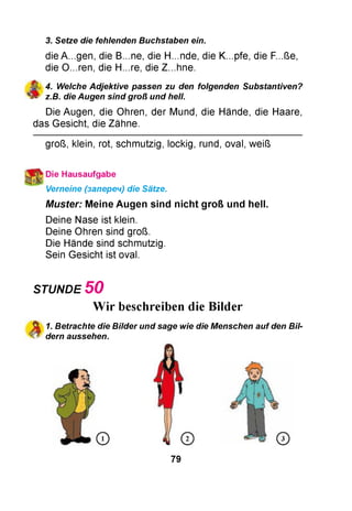 3. Setze die fehlenden Buchstaben ein.
die A...gen, die B...ne, die H...nde, die K...pfe, die F...ße,
die O...ren, die H...re, die Z...hne.
^ 4. Weiche Adjektive passen zu den folgenden Substantiven?
fr z.B. die Augen sind groß und hell.
Die Augen, die Ohren, der Mund, die Hände, die Haare,
das Gesicht, die Zähne.
groß, klein, rot, schmutzig, lockig, rund, oval, weiß
Die Hausaufgabe
Verneine (запереч) die Sätze.
M uster: Meine Augen sind n ich t groß und hell.
Deine Nase ist klein.
Deine Ohren sind groß.
Die Hände sind schmutzig.
Sein Gesicht ist oval.
STUNDE 5 0
Wir beschreiben die Bilder
St 1. Betrachte die Bilder und sage wie die Menschen auf den Bii-
4 ^ dern aussehen.
79
 