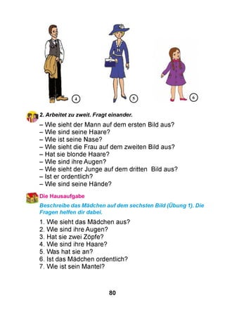 2. Arbeitet zu zweit. Fragt einander.
- Wie sieht der Mann auf dem ersten Bild aus?
- Wie sind seine Haare?
- Wie ist seine Nase?
- Wie sieht die Frau auf dem zweiten Bild aus?
- Hat sie blonde Haare?
- Wie sind ihre Augen?
- Wie sieht der Junge auf dem dritten Bild aus?
- Ist er ordentlich?
- Wie sind seine Hände?
 Die Hausaufgabe
Beschreibe das Mädchen auf dem sechsten Bild (Übung 1). Die
Fragen helfen dir dabei.
1. Wie sieht das Mädchen aus?
2. Wie sind ihre Augen?
3. Hat sie zwei Zöpfe?
4. Wie sind ihre Haare?
5. Was hat sie an?
6. Ist das Mädchen ordentlich?
7. Wie ist sein Mantel?
80
 