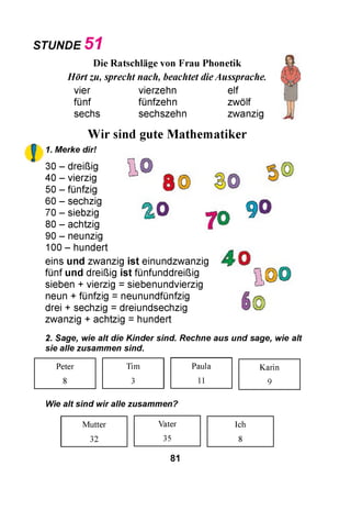 STUNDE 5 1
!
Die Ratschläge von Frau Phonetik
Hört zu, sprecht nach, beachtet dieAussprache.
vier vierzehn elf
fünf fünfzehn zwölf
sechs sechszehn zwanzig
Wir sind gute Mathematiker
1. Merke dir!
I
S ©
% 0
30 - dreißig
40 - vierzig
50 - fünfzig
60 - sechzig
70 - siebzig
80 - achtzig
90 - neunzig
100 - hundert
eins und zwanzig ist einundzwanzig
fünf und dreißig ist fünfunddreißig
sieben + vierzig = siebenundvierzig
neun + fünfzig = neunundfünfzig
drei + sechzig = dreiundsechzig
zwanzig + achtzig = hundert
©
70
90
40 л
£,©0
I ©
2. Sage, wie alt die Kinder sind. Rechne aus und sage, wie alt
sie alle zusammen sind.
Peter Tim Paula Karin
8 3 11 9
Wie alt sind wir alle zusammen?
Mutter Vater Ich
32 35 8
81
 
