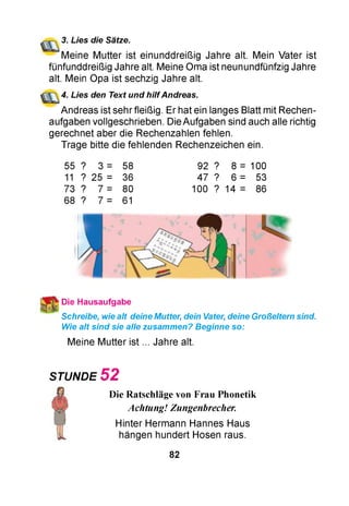 3. Lies die Sätze.
Meine Mutter ist einunddreißig Jahre alt. Mein Vater ist
fünfunddreißig Jahre alt. Meine Oma ist neunundfünfzig Jahre
alt. Mein Opa ist sechzig Jahre alt.
4. Lies den Text und hilfAndreas.
Andreas ist sehr fleißig. Er hat ein langes Blatt mit Rechen­
aufgaben vollgeschrieben. Die Aufgaben sind auch alle richtig
gerechnet aber die Rechenzahlen fehlen.
Trage bitte die fehlenden Rechenzeichen ein.
55 ? 3 = 58
11 ? 25 = 36
73 ? 7 = 80
68 ? 7 = 61
92 ? 8 = 100
47 ? 6 = 53
100 ? 14 = 86
Die Hausaufgabe
Schreibe, wie alt deine Mutter, dein Vater, deine Großeltern sind.
Wie alt sind sie alle zusammen? Beginne so:
Meine Mutter ist ... Jahre alt.
STUNDE 5 2
Die Ratschläge von Frau Phonetik
Achtung! Zungenbrecher.
Hinter Hermann Hannes Haus
hängen hundert Hosen raus.
82
 
