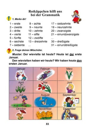 f
Rotkäppchen hilft uns
bei der Grammatik
1. Merke dir!
1 - erste
2 - zweite
3 - dritte
4 - vierte
5 - fünfte
6 - sechste
7 - siebente
8 - achte
9 - neunte
10 - zehnte
11 - elfte
12 - zwölfte
13 - dreizehnte
17 - siebzehnte
19 - neunzehnte
20 - zwanzigste
21 - einundzwanzigste
30 - dreißigste
31 - einunddreißigste
ф 2. Frage deinen Mitschüler.
" M uster: Der w ievie lte ist heute? Heute ist der erste
Januar.
Den w ievielten haben w ir heute? W ir haben heute den
ersten Januar.
83
 
