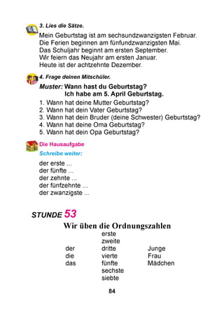 3. Lies die Sätze.
Mein Geburtstag ist am sechsundzwanzigsten Februar.
Die Ferien beginnen am fünfundzwanzigsten Mai.
Das Schuljahr beginnt am ersten September.
W ir feiern das Neujahr am ersten Januar.
Heute ist der achtzehnte Dezember.
4. Frage deinen Mitschüler.
M uster: W ann hast du G eburtstag?
Ich habe am 5. A p ril G eburtstag.
1. Wann hat deine Mutter Geburtstag?
2. Wann hat dein Vater Geburtstag?
3. Wann hat dein Bruder (deine Schwester) Geburtstag?
4. Wann hat deine Oma Geburtstag?
5. Wann hat dein Opa Geburtstag?
^ Die Hausaufgabe
Schreibe weiter:
der erste ...
der fünfte ...
der zehnte ...
der fünfzehnte ...
der zwanzigste ...
STUNDE 5 3
Wir üben die Ordnungszahlen
erste
zweite
der dritte Junge
die vierte Frau
das fünfte
sechste
siebte
Mädchen
84
 