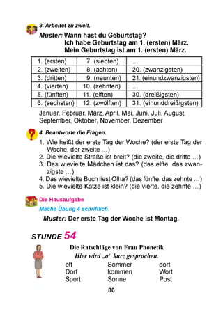 * 3. Arbeitet zu zweit.
M uster: W ann hast du G eburtstag?
Ich habe G eburtstag am 1. (ersten) März.
Mein G eburtstag ist am 1. (ersten) März.
1. (ersten) 7. (siebten)
2. (zweiten) 8. (achten) 20. (zwanzigsten)
3. (dritten) 9. (neunten) 21. (einundzwanzigsten)
4. (vierten) 10. (zehnten)
5. (fünften) 11. (elften) 30. (dreißigsten)
6. (sechsten) 12. (zwölften) 31. (einunddreißigsten)
Januar, Februar, März, April, Mai, Juni, Juli, August,
September, Oktober, November, Dezember
? 4. Beantworte die Fragen.
" 1. Wie heißt der erste Tag der Woche? (der erste Tag der
Woche, der zweite ...)
2. Die wievielte Straße ist breit? (die zweite, die dritte ...)
3. Das wievielte Mädchen ist das? (das elfte, das zwan­
zigste ...)
4. Das wievielte Buch liest Olha? (das fünfte, das zehnte . )
5. Die wievielte Katze ist klein? (die vierte, die zehnte ...)
Die Hausaufgabe
Mache Übung 4 schriftlich.
M uster: Der erste Tag der W oche ist M ontag.
STUNDE 5 4
Die Ratschläge von Frau Phonetik
Hier wird„o“kurz gesprochen.
oft Sommer dort
Dorf kommen Wort
Sport Sonne Post
86
 