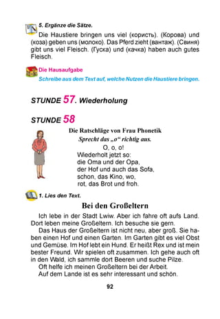 5. Ergänze die Sätze.
Die Haustiere bringen uns viel (користь). (Корова) und
(коза) geben uns (молоко). Das Pferd zieht (вантаж). (Свиня)
gibt uns viel Fleisch. (Гуска) und (качка) haben auch gutes
Fleisch.
)Die Hausaufgabe
Schreibe aus dem Text auf, welche Nutzen die Haustiere bringen.
STUNDE 5 7 . Wiederholung
STUNDE 5 8
Die Ratschläge von Frau Phonetik
Sprecht das „o“richtig aus.
O, o, o!
W iederholt jetzt so:
die Oma und der Opa,
der Hof und auch das Sofa,
schon, das Kino, wo,
rot, das Brot und froh.
1. Lies den Text.
Bei den Großeltern
Ich lebe in der Stadt Lwiw. Aber ich fahre oft aufs Land.
Dort leben meine Großeltern. Ich besuche sie gern.
Das Haus der Großeltern ist nicht neu, aber groß. Sie ha­
ben einen Hof und einen Garten. Im Garten gibt es viel Obst
und Gemüse. Im Hof lebt ein Hund. Er heißt Rex und ist mein
bester Freund. W ir spielen oft zusammen. Ich gehe auch oft
in den Wald, ich sammle dort Beeren und suche Pilze.
Oft helfe ich meinen Großeltern bei der Arbeit.
Auf dem Lande ist es sehr interessant und schön.
92
 