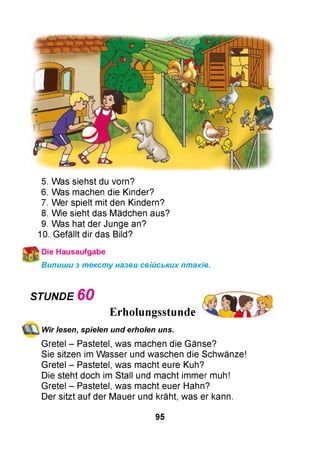 5. Was siehst du vorn?
6. Was machen die Kinder?
7. Wer spielt mit den Kindern?
8. Wie sieht das Mädchen aus?
9. Was hat der Junge an?
10. Gefällt dir das Bild?
Випиши з тексту назви свійських птахів.
STUNDE 6 0
Erholungsstunde
Wir lesen, spielen und erholen uns.
Gretel - Pastetel, was machen die Gänse?
Sie sitzen im Wasser und waschen die Schwänze!
Gretel - Pastetel, was macht eure Kuh?
Die steht doch im Stall und macht immer muh!
Gretel - Pastetel, was macht euer Hahn?
Der sitzt auf der Mauer und kräht, was er kann.
95
 