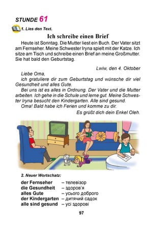 STUNDE 6 1
1. Lies den Text.
Ich schreibe einen Brief
Heute ist Sonntag. Die Mutter liest ein Buch. Der Vater sitzt
am Fernseher. Meine Schwester Iryna spielt mit der Katze. Ich
sitze am Tisch und schreibe einen Brief an meine Großmutter.
Sie hat bald den Geburtstag.
Lwiw, den 4. Oktober
Liebe Oma,
ich gratuliere dir zum Geburtstag und wünsche dir viel
Gesundheit und alles Gute.
Bei uns ist es alles in Ordnung. D er Vater und die Mutter
arbeiten. Ich gehe in die Schule und lerne gut. Meine Schwes­
ter Iryna besucht den Kindergarten. Alle sind gesund.
Oma! Bald habe ich Ferien und komme zu dir.
Es grüßt dich dein Enkel Oleh.
2. Neuer Wortschatz:
der Fernseher - телевізор
die G esundheit - здоров’я
alles Gute - усього доброго
der K indergarten - дитячий садок
alle sin d gesund - усі здорові
97
 