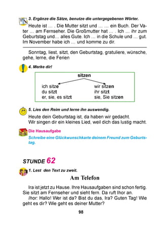 cn 3. Ergänze die Sätze, benutze die untergegebenen Wörter.
_l" 1Heute i s t .... Die Mutter sitzt u n d ein Buch. Der Va­
ter ... am Fernseher. Die Großmutter hat ... . Ich ... ihr zum
Geburtstag u n d . alles Gute. Ich ... in die Schule und ... gut.
Im November habe ich ... und komme zu dir.
Sonntag, liest, sitzt, den Geburtstag, gratuliere, wünsche,
gehe, lerne, die Ferien
£ 4. Merke dir!
sitzen
ich sitze wir sitzen
du sitzt ihr sitzt
er, sie, es sitzt sie, Sie sitzen
5. Lies den Reim und lerne ihn auswendig.
Heute dein Geburtstag ist, da haben wir gedacht.
W ir singen dir ein kleines Lied, weil dich das lustig macht.
Die Hausaufgabe
Schreibe eine Glückwunschkarte deinem Freund zum Geburts­
tag.
STUNDE 6 2
1. Lest den Text zu zweit.
A m T e le fo n
Ira ist jetzt zu Hause. Ihre Hausaufgaben sind schon fertig.
Sie sitzt am Fernseher und sieht fern. Da ruft Ihor an.
Ihor: Hallo! Wer ist da? Bist du das, Ira? Guten Tag! Wie
geht es dir? Wie geht es deiner Mutter?
98
 
