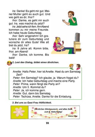 Ira: Danke! Es geht mir gut. Mei­
ner M utter geht es auch gut. Und
wie geht es dir, Ihor?
Ihor: Danke, es geht mir auch
gut. Ira, was machst du jetzt?
Ira: Jetzt sehe ich fern. Am Abend
kommen zu mir meine Freunde.
Ich habe heute Geburtstag.
Ihor: Sehr angenehm! Ich gra­
tuliere dir zum Geburtstag und
wünsche dir alles Gute! Wie alt
bist du jetzt, Ira?
Ira: 8 Jahre alt. Komm bitte,
Ihor, am Abend!
Ihor: Danke, ich komme. Bis
bald!
2. Lest den Dialog, bildet einen ähnlichen.
Anette: Hallo Peter, hier ist Anette. Hast du am Samstag
Zeit?
Peter: Am Samstag? Ich glaube, ja. Warum fragst du?
Anette: Ich habe Geburtstag und mache eine Party.
Peter: Prima, wann fängt die Party an?
Anette: Um 5. Kommst du?
Peter: Ja, ich komme gern.
Anette: Gut, dann bis Samstag.
Peter: Tschüss, Anette. Danke für die Einladung.
3. Bei uns zu Gast Frau Höflichkeit.
Herzlichen Glückwunsch und alles Gute
'It
zum 8. Geburtstag!
Deine Olha
99
 